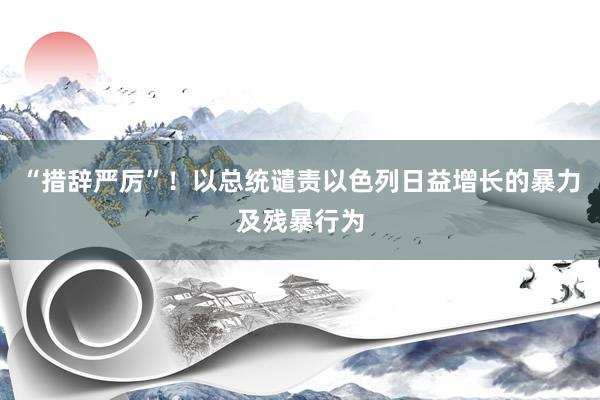 “措辞严厉”!以总统谴责以色列日益增长的暴力及残暴行为