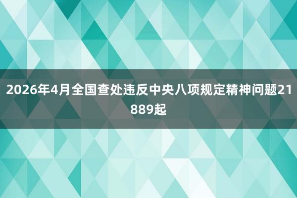 2026年4月全国查处违反中央八项规定精神问题21889起