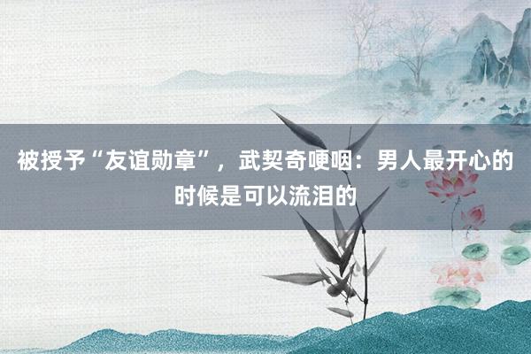 被授予“友谊勋章”,武契奇哽咽:男人最开心的时候是可以流泪的
