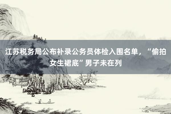 江苏税务局公布补录公务员体检入围名单，“偷拍女生裙底”男子未在列