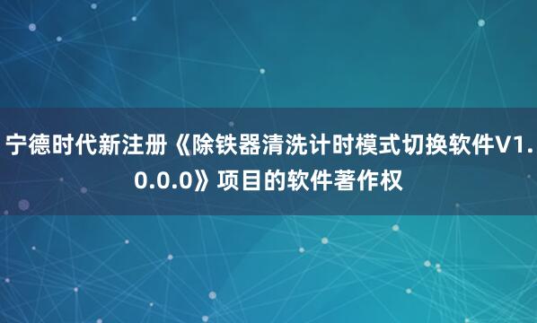 宁德时代新注册《除铁器清洗计时模式切换软件V1.0.0.0》项目的软件著作权
