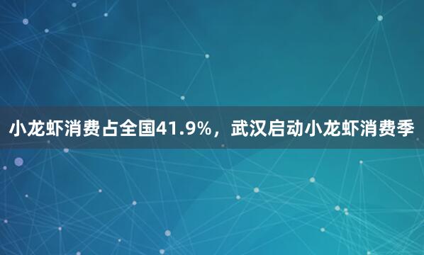 小龙虾消费占全国41.9%，武汉启动小龙虾消费季