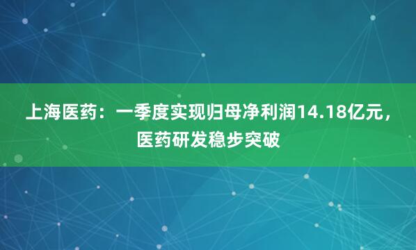 上海医药：一季度实现归母净利润14.18亿元，医药研发稳步突破