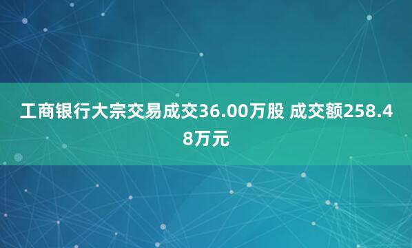 工商银行大宗交易成交36.00万股 成交额258.48万元