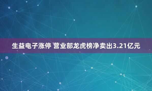 生益电子涨停 营业部龙虎榜净卖出3.21亿元