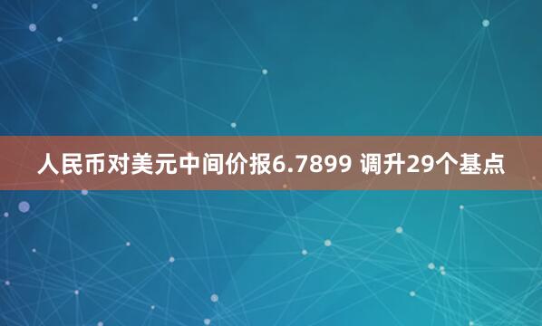 人民币对美元中间价报6.7899 调升29个基点