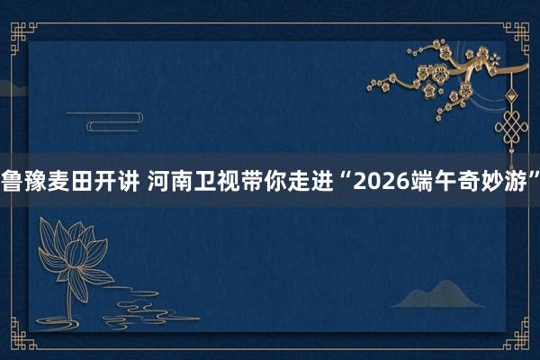 鲁豫麦田开讲 河南卫视带你走进“2026端午奇妙游”