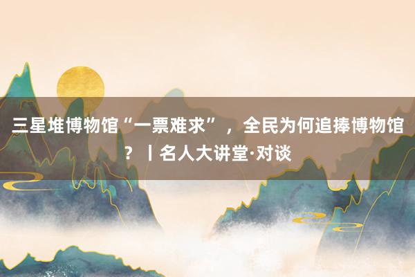 三星堆博物馆“一票难求” ，全民为何追捧博物馆？丨名人大讲堂·对谈