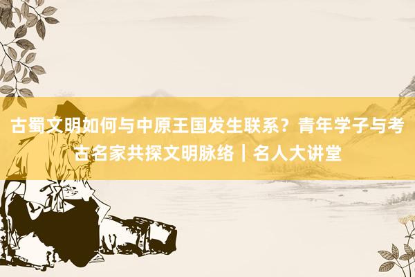 古蜀文明如何与中原王国发生联系？青年学子与考古名家共探文明脉络｜名人大讲堂