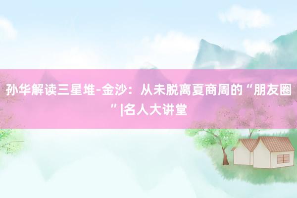 孙华解读三星堆-金沙：从未脱离夏商周的“朋友圈”|名人大讲堂