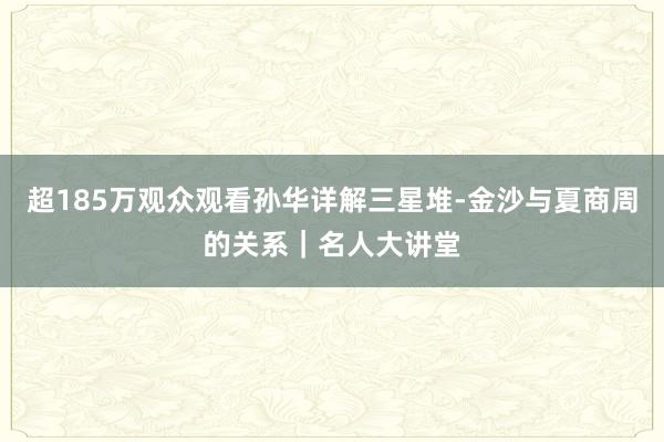超185万观众观看孙华详解三星堆-金沙与夏商周的关系｜名人大讲堂