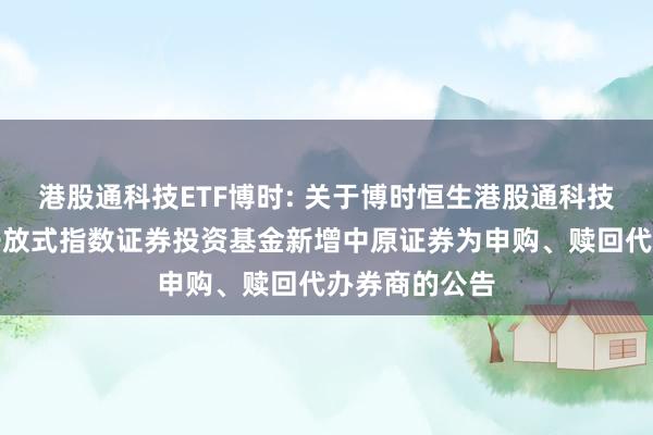 港股通科技ETF博时: 关于博时恒生港股通科技主题交易型开放式指数证券投资基金新增中原证券为申购、赎回代办券商的公告