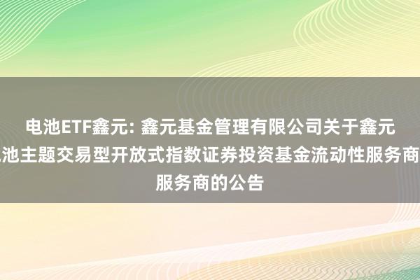 电池ETF鑫元: 鑫元基金管理有限公司关于鑫元中证电池主题交易型开放式指数证券投资基金流动性服务商的公告