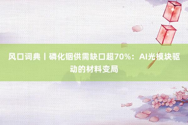 风口词典丨磷化铟供需缺口超70%：AI光模块驱动的材料变局