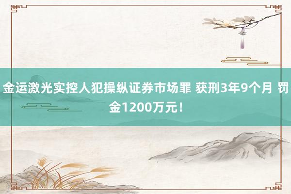 金运激光实控人犯操纵证券市场罪 获刑3年9个月 罚金1200万元！