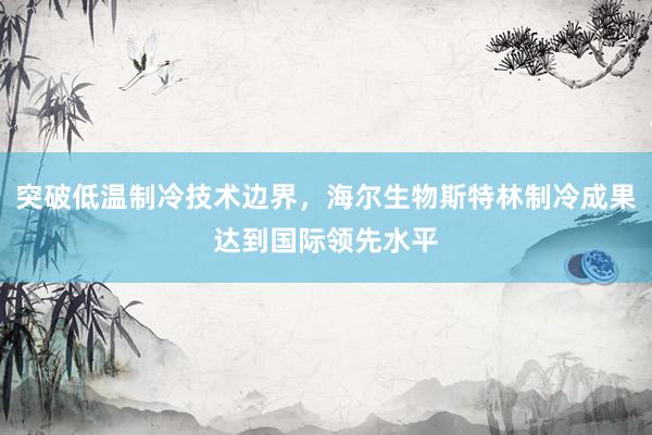 突破低温制冷技术边界，海尔生物斯特林制冷成果达到国际领先水平