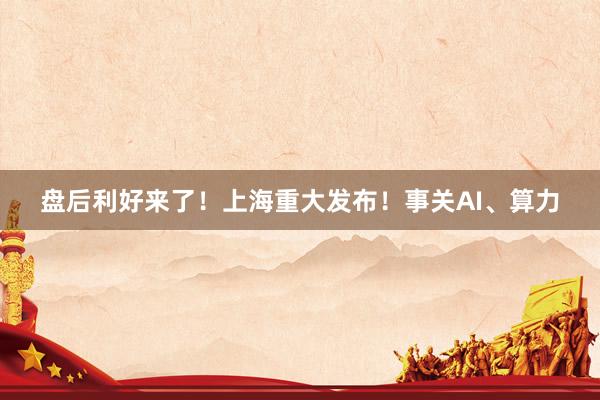 盘后利好来了！上海重大发布！事关AI、算力
