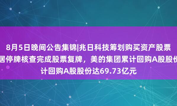 8月5日晚间公告集锦|兆日科技筹划购买资产股票停牌，爱丽家居停牌核查完成股票复牌，美的集团累计回购A股股份达69.73亿元