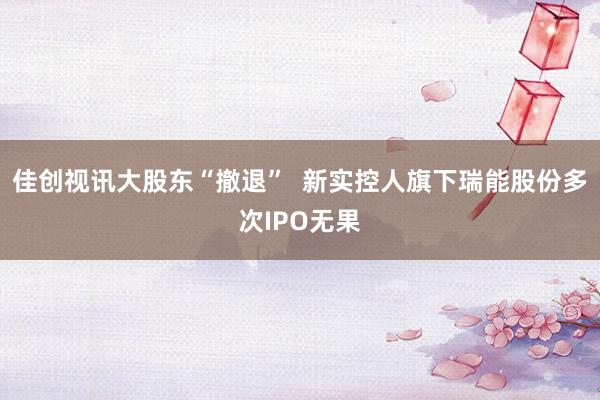 佳创视讯大股东“撤退”  新实控人旗下瑞能股份多次IPO无果