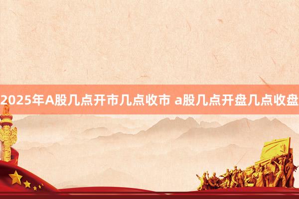 2025年A股几点开市几点收市 a股几点开盘几点收盘