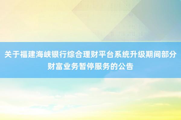 关于福建海峡银行综合理财平台系统升级期间部分财富业务暂停服务的公告