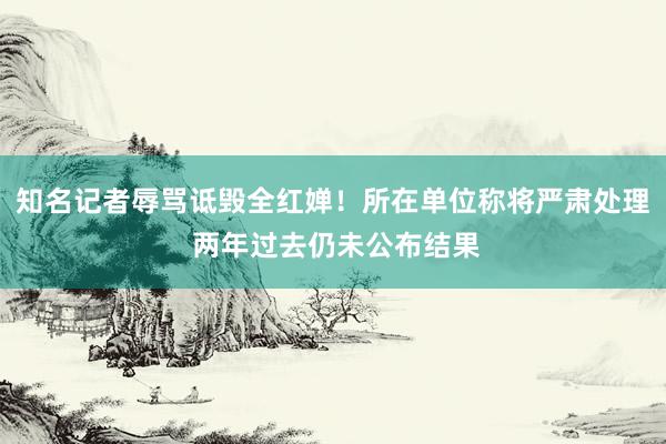 知名记者辱骂诋毁全红婵！所在单位称将严肃处理 两年过去仍未公布结果