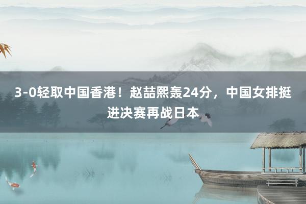 3‑0轻取中国香港！赵喆熙轰24分，中国女排挺进决赛再战日本
