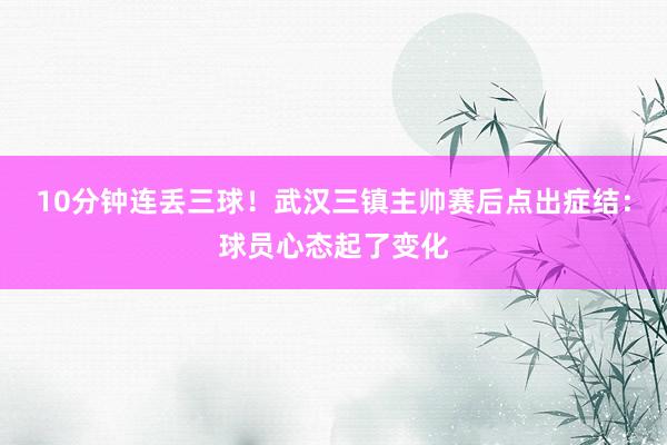 10分钟连丢三球！武汉三镇主帅赛后点出症结：球员心态起了变化