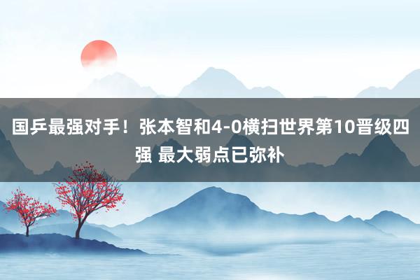 国乒最强对手！张本智和4-0横扫世界第10晋级四强 最大弱点已弥补