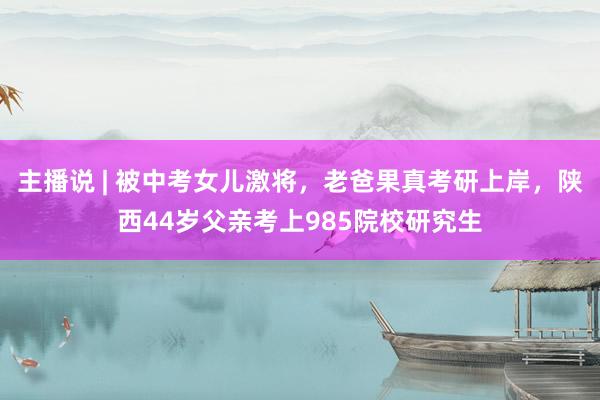 主播说 | 被中考女儿激将，老爸果真考研上岸，陕西44岁父亲考上985院校研究生