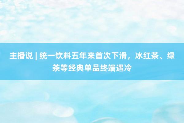 主播说 | 统一饮料五年来首次下滑，冰红茶、绿茶等经典单品终端遇冷