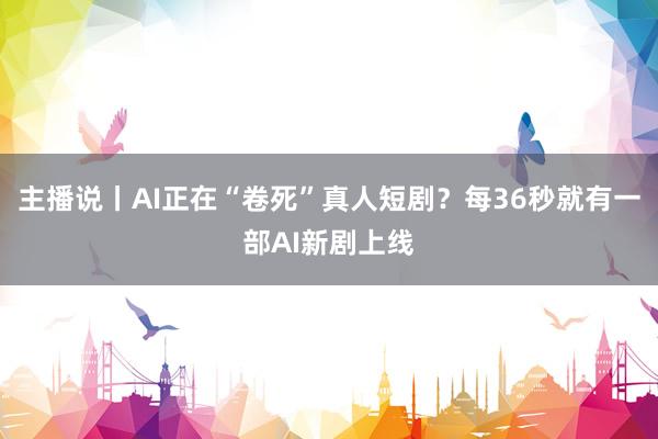 主播说丨AI正在“卷死”真人短剧？每36秒就有一部AI新剧上线