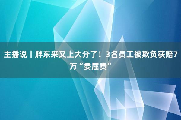 主播说丨胖东来又上大分了！3名员工被欺负获赔7万“委屈费”