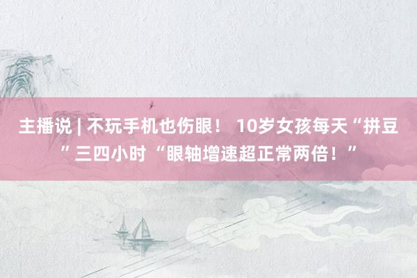 主播说 | 不玩手机也伤眼！ 10岁女孩每天“拼豆”三四小时 “眼轴增速超正常两倍！”