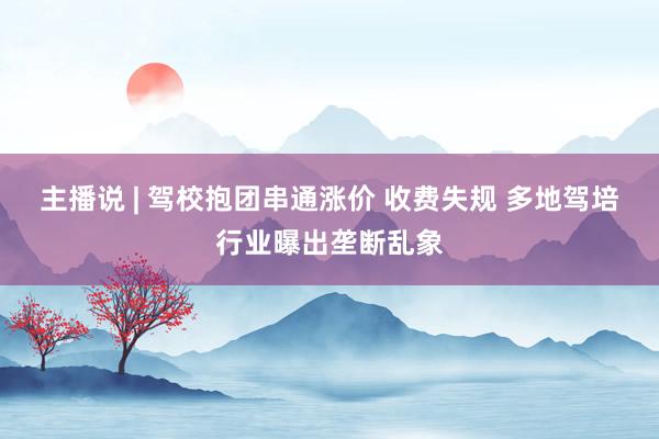 主播说 | 驾校抱团串通涨价 收费失规 多地驾培行业曝出垄断乱象