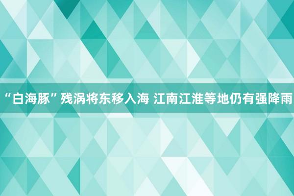 “白海豚”残涡将东移入海 江南江淮等地仍有强降雨