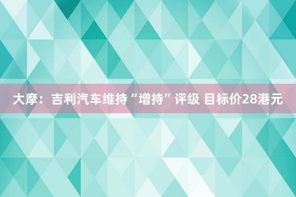 大摩：吉利汽车维持“增持”评级 目标价28港元