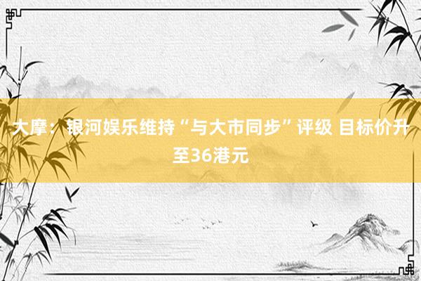 大摩：银河娱乐维持“与大市同步”评级 目标价升至36港元