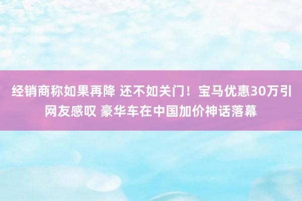 经销商称如果再降 还不如关门！宝马优惠30万引网友感叹 豪华车在中国加价神话落幕