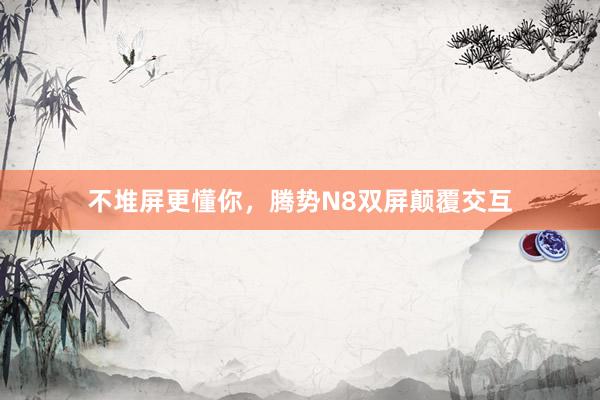 不堆屏更懂你，腾势N8双屏颠覆交互