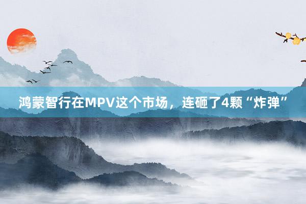 鸿蒙智行在MPV这个市场，连砸了4颗“炸弹”