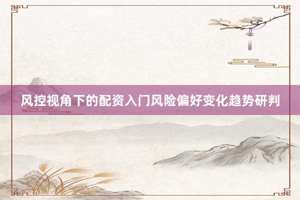 风控视角下的配资入门风险偏好变化趋势研判