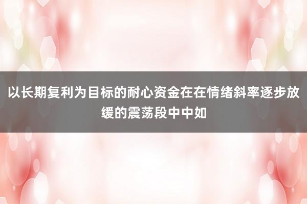 以长期复利为目标的耐心资金在在情绪斜率逐步放缓的震荡段中中如