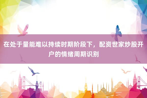 在处于量能难以持续时期阶段下，配资世家炒股开户的情绪周期识别