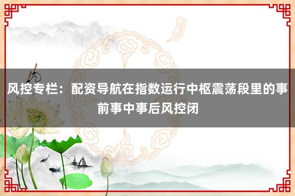 风控专栏：配资导航在指数运行中枢震荡段里的事前事中事后风控闭
