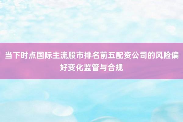 当下时点国际主流股市排名前五配资公司的风险偏好变化监管与合规
