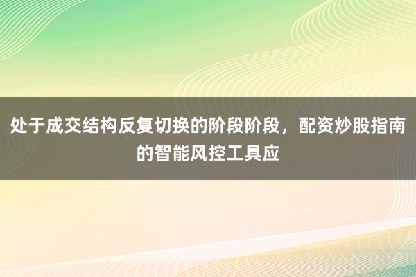 处于成交结构反复切换的阶段阶段，配资炒股指南的智能风控工具应