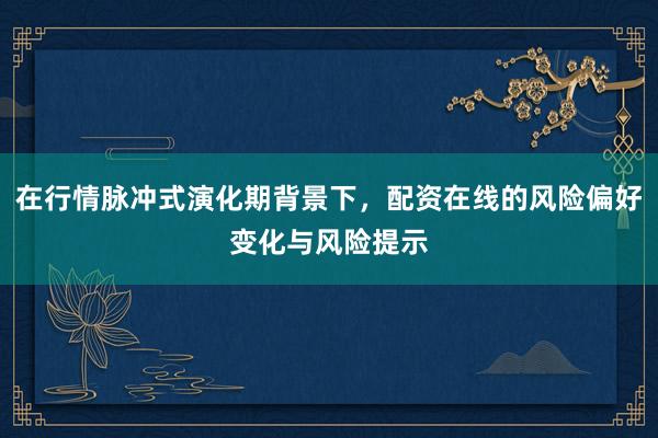 在行情脉冲式演化期背景下，配资在线的风险偏好变化与风险提示