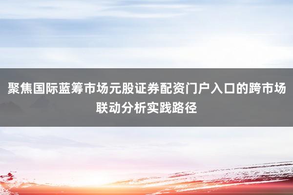 聚焦国际蓝筹市场元股证券配资门户入口的跨市场联动分析实践路径