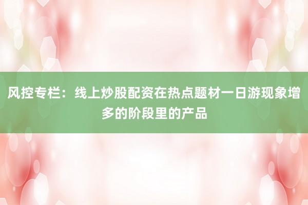 风控专栏：线上炒股配资在热点题材一日游现象增多的阶段里的产品